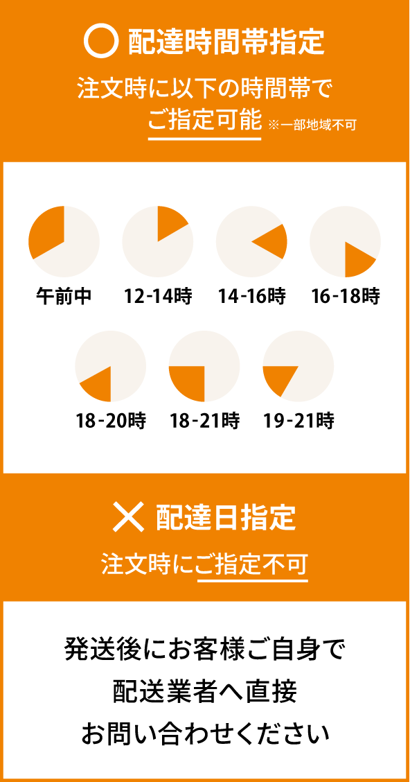◯配達時間帯指定 注文時にご指定可能 ×配達日指定 発送後にお客様ご自身で配送行者へ直接お問い合わせください